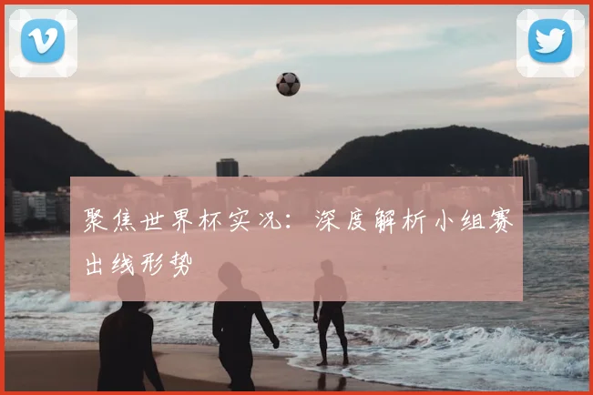 聚焦世界杯实况：深度解析小组赛出线形势