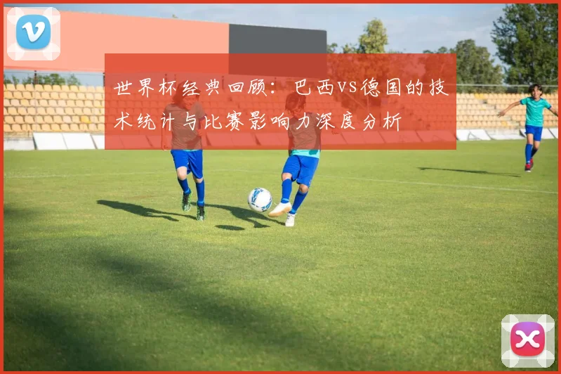 世界杯经典回顾:巴西vs德国的技术统计与比赛影响力深度分析