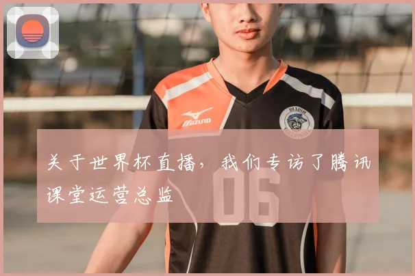 关于世界杯直播,我们专访了腾讯课堂运营总监