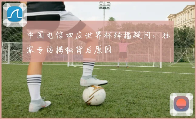 中国电信回应世界杯转播疑问,独家专访揭秘背后原因