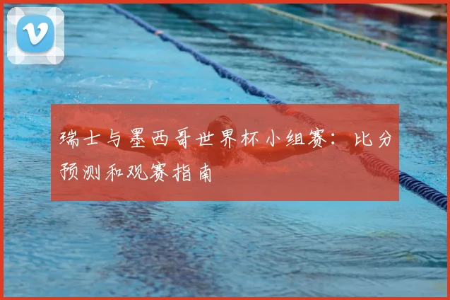 瑞士与墨西哥世界杯小组赛：比分预测和观赛指南