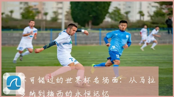不可错过的世界杯名场面:从马拉多纳到梅西的永恒记忆