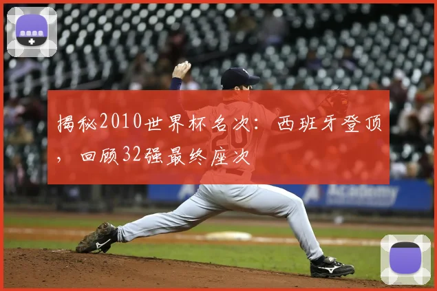 揭秘2010世界杯名次:西班牙登顶,回顾32强最终座次