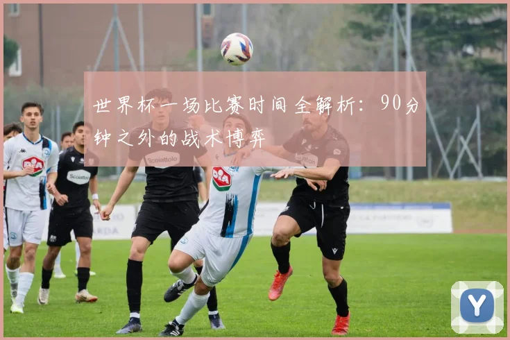 世界杯一场比赛时间全解析：90分钟之外的战术博弈