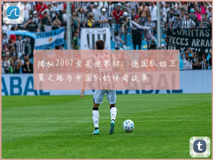 揭秘2007女足世界杯：德国队的卫冕之路与中国队的传奇故事