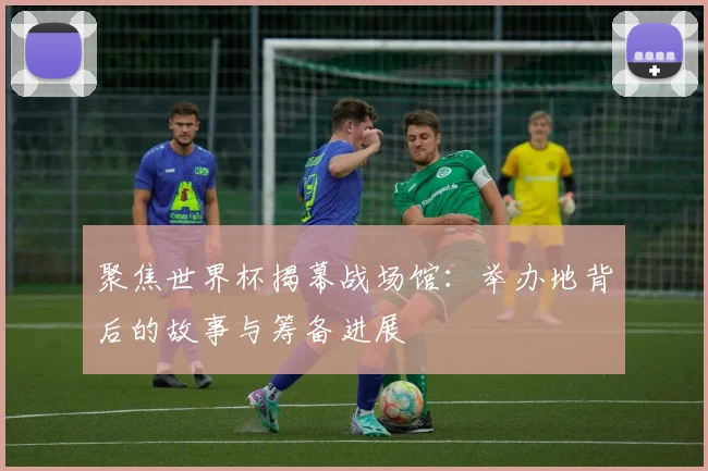 聚焦世界杯揭幕战场馆：举办地背后的故事与筹备进展