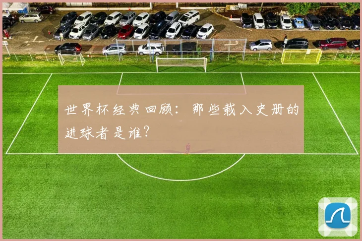 世界杯经典回顾:那些载入史册的进球者是谁?