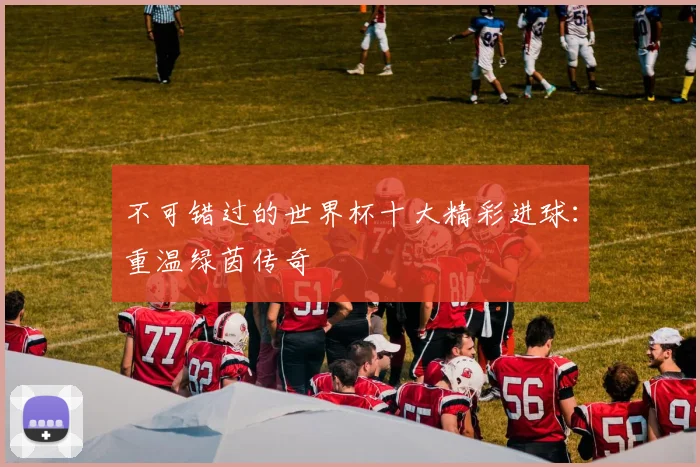 不可错过的世界杯十大精彩进球:重温绿茵传奇